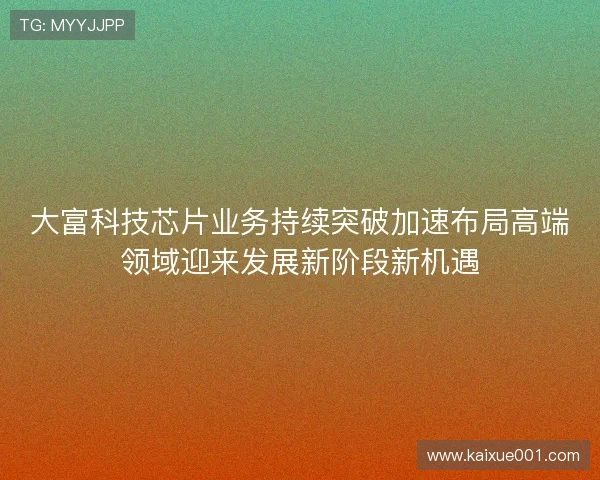大富科技芯片业务持续突破加速布局高端领域迎来发展新阶段新机遇